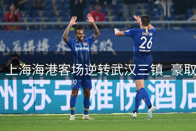上海海港客场逆转武汉三镇 豪取赛季两连胜