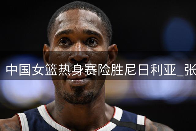 中国女篮热身赛险胜尼日利亚 张子宇内线称霸新秀惊艳亮剑