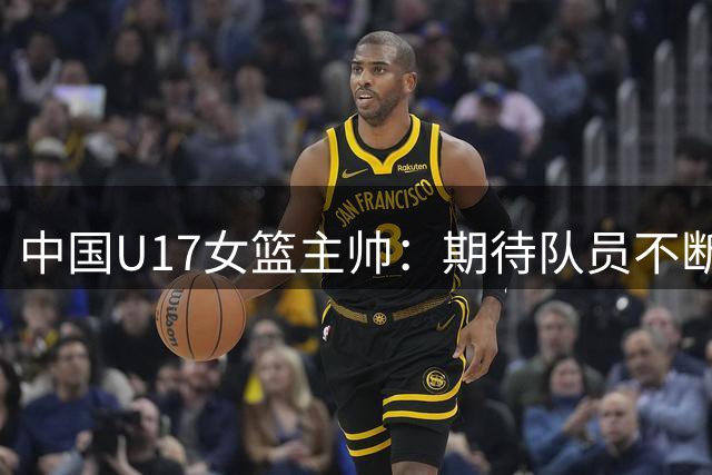 中国U17女篮主帅：期待队员不断成长 始终保持朝气蓬勃的状态