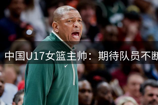中国U17女篮主帅：期待队员不断成长 始终保持朝气蓬勃的状态