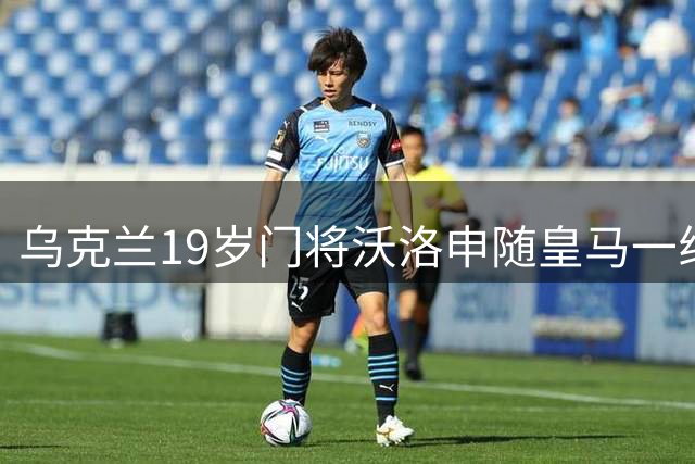 乌克兰19岁门将沃洛申随皇马一线队集训 曾助青年队问鼎欧冠