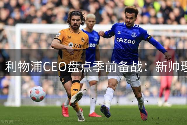 利物浦CEO盘点季前备战：新帅理念引发期待 股权谈判仍在推进