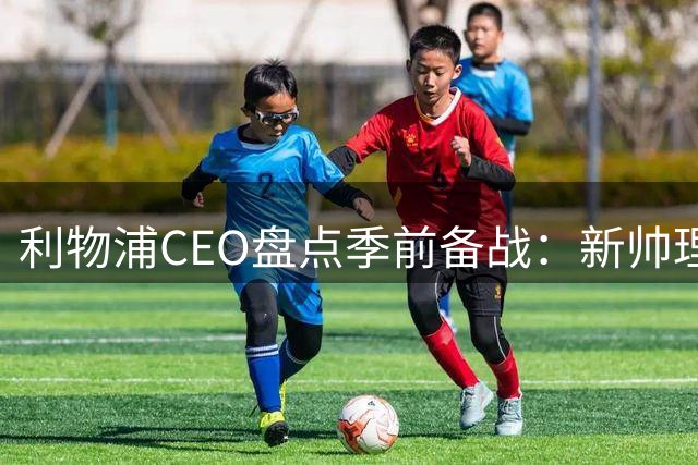 利物浦CEO盘点季前备战：新帅理念引发期待 股权谈判仍在推进