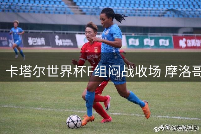 卡塔尔世界杯F组闷战收场 摩洛哥铁闸布努零封格子军团