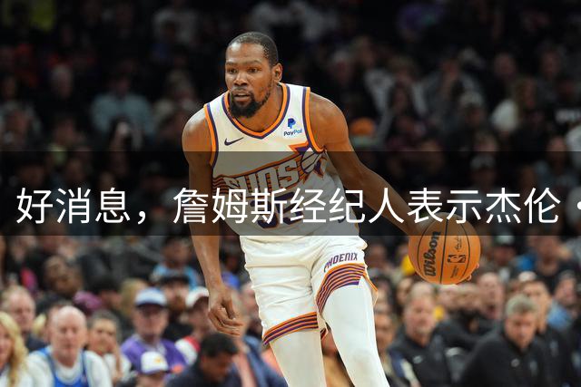 好消息，詹姆斯经纪人表示杰伦·布朗完全接受詹姆斯加盟76人队