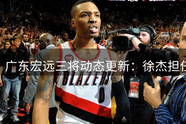 广东宏远三将动态更新：徐杰担任篮协要职 内线引援现转机