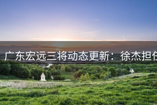 广东宏远三将动态更新：徐杰担任篮协要职 内线引援现转机