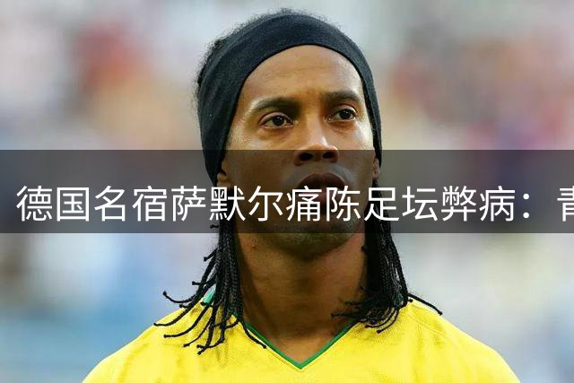 德国名宿萨默尔痛陈足坛弊病：青训导向错误 管理架构亟待改革