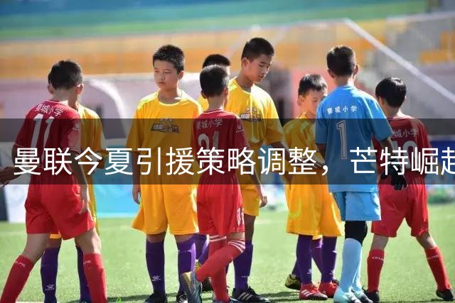曼联今夏引援策略调整，芒特崛起或将改变中场格局