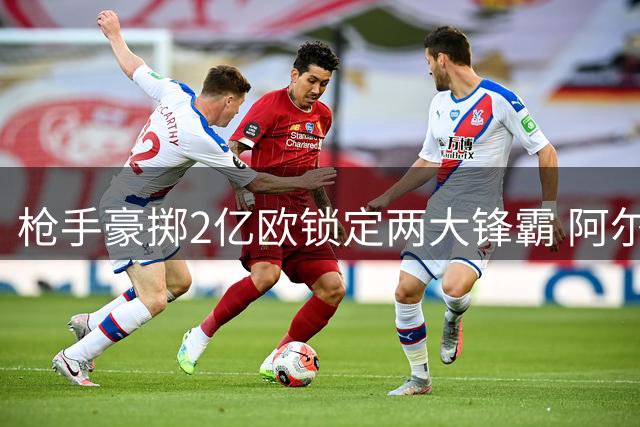 枪手豪掷2亿欧锁定两大锋霸 阿尔特塔打造欧冠级攻击群