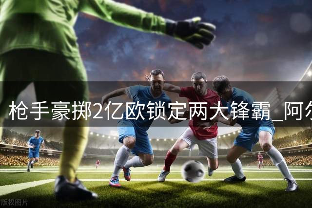 枪手豪掷2亿欧锁定两大锋霸 阿尔特塔打造欧冠级攻击群