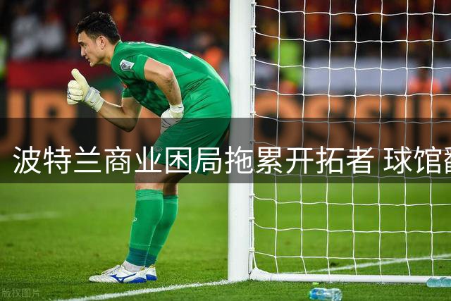 波特兰商业困局拖累开拓者 球馆翻新难解市场吸引力危机