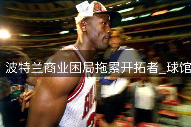 波特兰商业困局拖累开拓者 球馆翻新难解市场吸引力危机