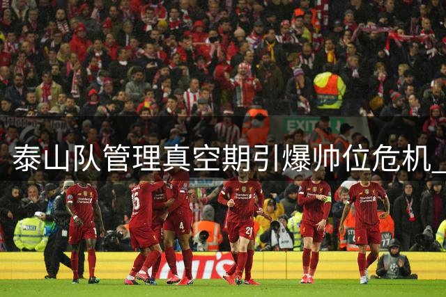 泰山队管理真空期引爆帅位危机 引援体系全面失灵