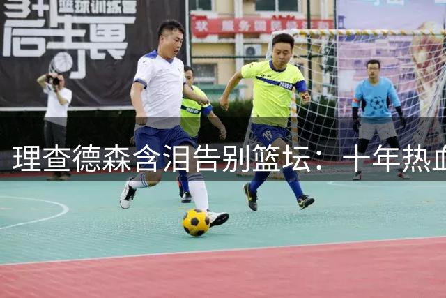 理查德森含泪告别篮坛：十年热血征程终成永恒回忆