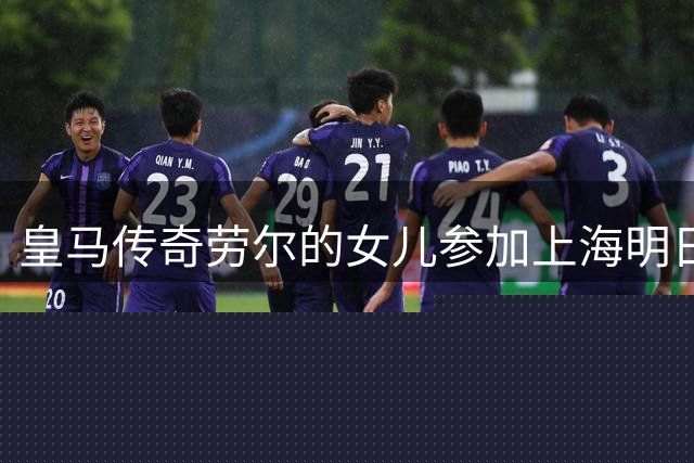 皇马传奇劳尔的女儿参加上海明日之星杯，将过招中国女足U17