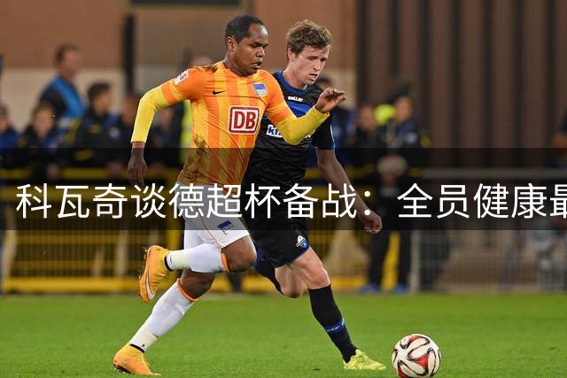 科瓦奇谈德超杯备战：全员健康最重要 新援适应良好