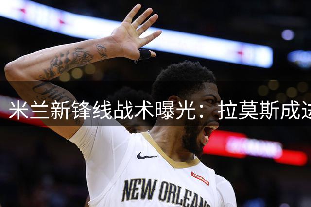 米兰新锋线战术曝光：拉莫斯成进攻核心 两新星角逐替补席位
