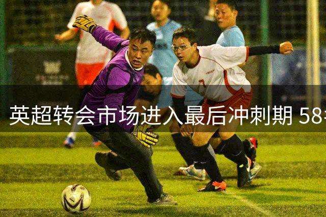 英超转会市场进入最后冲刺期 58名球星或将改换门庭
