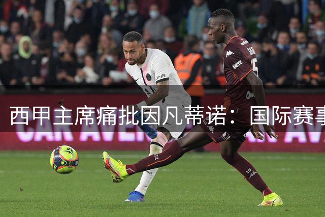 西甲主席痛批因凡蒂诺：国际赛事无度扩张将葬送足球未来