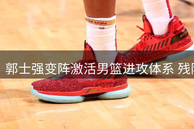 郭士强变阵激活男篮进攻体系 残阵中国34分狂胜NBA球星领衔喀麦隆
