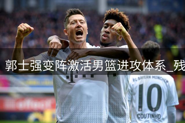 郭士强变阵激活男篮进攻体系 残阵中国34分狂胜NBA球星领衔喀麦隆