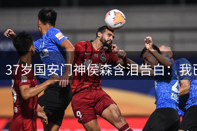 37岁国安门神侯森含泪告白：我已倾尽所有 盼年轻人扛起大旗