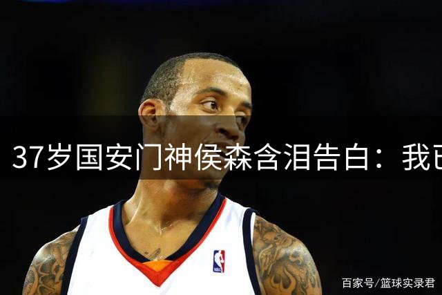 37岁国安门神侯森含泪告白：我已倾尽所有 盼年轻人扛起大旗